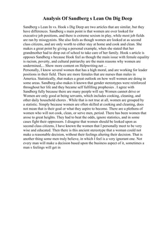 Analysis Of Sandberg s Lean On Dig Deep
Sandberg s Lean In vs. Hook s Dig Deep are two articles that are similar, but they
have differences. Sandberg s main point is that women are over looked for
executive job positions, and there is extreme sexism in play, while most job fields
are ran by misogynists. She also feels as though women are looked at as second
class citizens, and are only worth to either stay at home and cook and clean. She
makes a great point by giving a personal example, when she stated that her
grandmother had to drop out of school to take care of her family. Hook s article is
opposes Sandberg s because Hook feel as though the main issue with female equality
is racism, poverty, and cultural patriarchy are the main reasons why women are
undermined,... Show more content on Helpwriting.net ...
Personally, I know several women that has a high moral, and are working for leader
positions in their field. There are more females that are nurses than males in
America. Statistically, that makes a great outlook on how well women are doing in
some areas. Sandberg also makes it known that gender stereotypes were reinforced
throughout her life and they became self fulfilling prophesies . I agree with
Sandberg fully because there are many people will say Women cannot drive or
Women are only good at being servants, which includes cooking, cleaning, and
other daily household chores . While that is not true at all, women are grouped by
a statistic. Simply because women are often skilled at cooking and cleaning, does
not mean that is their goal or what they aspire to become. There are a plethora of
women who will not cook, clean, or serve men, period. There has been women that
arose to great heights. They had to beat the odds, ignore statistics, and in some
cases fight their oppressors. I disagree that women should be looked upon as
second class citizens, I have known the women that I personally meet to be very
wise and educated. Then there is this ancient stereotype that a woman could not
make a reasonable decision, without their feelings altering their decision. That is
another thing some men truly believe, in which I feel is a very ignorant one. Not
every man will make a decision based upon the business aspect of it, sometimes a
man s feelings will get in
 