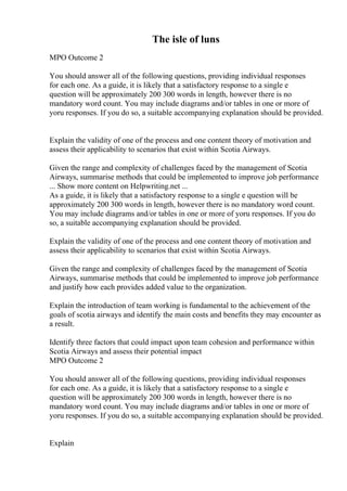The isle of luns
MPO Outcome 2
You should answer all of the following questions, providing individual responses
for each one. As a guide, it is likely that a satisfactory response to a single e
question will be approximately 200 300 words in length, however there is no
mandatory word count. You may include diagrams and/or tables in one or more of
yoru responses. If you do so, a suitable accompanying explanation should be provided.
Explain the validity of one of the process and one content theory of motivation and
assess their applicability to scenarios that exist within Scotia Airways.
Given the range and complexity of challenges faced by the management of Scotia
Airways, summarise methods that could be implemented to improve job performance
... Show more content on Helpwriting.net ...
As a guide, it is likely that a satisfactory response to a single e question will be
approximately 200 300 words in length, however there is no mandatory word count.
You may include diagrams and/or tables in one or more of yoru responses. If you do
so, a suitable accompanying explanation should be provided.
Explain the validity of one of the process and one content theory of motivation and
assess their applicability to scenarios that exist within Scotia Airways.
Given the range and complexity of challenges faced by the management of Scotia
Airways, summarise methods that could be implemented to improve job performance
and justify how each provides added value to the organization.
Explain the introduction of team working is fundamental to the achievement of the
goals of scotia airways and identify the main costs and benefits they may encounter as
a result.
Identify three factors that could impact upon team cohesion and performance within
Scotia Airways and assess their potential impact
MPO Outcome 2
You should answer all of the following questions, providing individual responses
for each one. As a guide, it is likely that a satisfactory response to a single e
question will be approximately 200 300 words in length, however there is no
mandatory word count. You may include diagrams and/or tables in one or more of
yoru responses. If you do so, a suitable accompanying explanation should be provided.
Explain
 