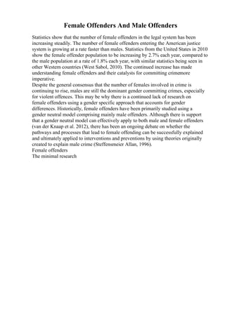 Female Offenders And Male Offenders
Statistics show that the number of female offenders in the legal system has been
increasing steadily. The number of female offenders entering the American justice
system is growing at a rate faster than males. Statistics from the United States in 2010
show the female offender population to be increasing by 2.7% each year, compared to
the male population at a rate of 1.8% each year, with similar statistics being seen in
other Western countries (West Sabol, 2010). The continued increase has made
understanding female offenders and their catalysts for committing crimemore
imperative.
Despite the general consensus that the number of females involved in crime is
continuing to rise, males are still the dominant gender committing crimes, especially
for violent offences. This may be why there is a continued lack of research on
female offenders using a gender specific approach that accounts for gender
differences. Historically, female offenders have been primarily studied using a
gender neutral model comprising mainly male offenders. Although there is support
that a gender neutral model can effectively apply to both male and female offenders
(van der Knaap et al. 2012), there has been an ongoing debate on whether the
pathways and processes that lead to female offending can be successfully explained
and ultimately applied to interventions and preventions by using theories originally
created to explain male crime (Steffensmeier Allan, 1996).
Female offenders
The minimal research
 