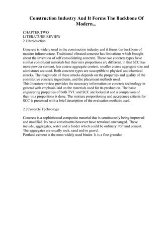 Construction Industry And It Forms The Backbone Of
Modern...
CHAPTER TWO
LITERATURE REVIEW
2.1Introduction
Concrete is widely used in the construction industry and it forms the backbone of
modern infrastructure. Traditional vibrated concrete has limitations which brought
about the invention of self consolidating concrete. These two concrete types have
similar constituent materials but their mix proportions are different, in that SCC has
more powder content, less coarse aggregate content, smaller coarse aggregate size and
admixtures are used. Both concrete types are susceptible to physical and chemical
attacks. The magnitude of these attacks depends on the properties and quality of the
constitutive concrete ingredients, and the placement methods used.
This literature review provides the necessary information on concrete technology in
general with emphasis laid on the materials used for its production. The basic
engineering properties of both TVC and SCC are looked at and a comparison of
their mix proportions is done. The mixture proportioning and acceptance criteria for
SCC is presented with a brief description of the evaluation methods used.
2.2Concrete Technology
Concrete is a sophisticated composite material that is continuously being improved
and modified. Its basic constituents however have remained unchanged. These
include, aggregates, water and a binder which could be ordinary Portland cement.
The aggregates are usually rock, sand and/or gravel.
Portland cement is the most widely used binder. It is a fine granular
 