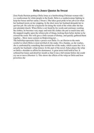Delia Jones Quotes In Sweat
Zora Neale Hurston portrays Delia Jones as a hardworking Christian woman who
is a washwoman for white people in the South. Delia is a washerwoman fighting to
keep her house and her sanity ( Sweat ). She takes great pride in her job even when
her husband insists on her stopping. In the short story her husband demands her to
quit her job. He calls her a hypocrite for doing the wash of the white after she has
just attended church. When Delia is not fazed by his words and continues washing
the clothes, he becomes very angry and ruins the clothes she put so much time into.
He stepped roughly upon the whitest pile of things, kicking them helter skelter as he
crossed the room. His wife gave a little scream of dismay, and quickly gathered them
together... Show more content on Helpwriting.net ...
The bullwhip represents Sykes s power over Delia. It s an illusion to the main
symbol in which Delia is most terrified of, the snake. On a Sunday, as she washes,
she is confronted by something that reminds her of the snake, which scares her. It is
actually her husband s whip (Jones). In this part of the novel, Sykes places the whip
on Delia s shoulder to affirm his dominance. A great terror took hold of her. It
softened her knees and dried her mouth so that it was a full minute before she could
cry out or move (Hurston 1). This shows the effects of the whip on Delia and how
powerless she
 