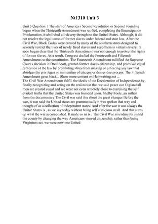 Nt1310 Unit 3
Unit 3 Question 1 The start of America s Second Revolution or Second Founding
began when the Thirteenth Amendment was ratified, completing the Emancipation
Proclamation, it abolished all slavery throughout the United States. Although, it did
not resolve the legal status of former slaves under federal and state law. After the
Civil War, Black Codes were created by many of the southern states designed to
severely restrict the lives of newly freed slaves and keep them in virtual slavery. It
soon began clear that the Thirteenth Amendment was not enough to protect the rights
of former slaves. As a result, Congress drafted the Fourteenth and Fifteenth
Amendments to the constitution. The Fourteenth Amendment nullified the Supreme
Court s decision in Dred Scott, granted former slaves citizenship, and promised equal
protection of the law by prohibiting states from making or enforcing any law that
abridges the privileges or immunities of citizens or denies due process. The Fifteenth
Amendment gave black... Show more content on Helpwriting.net ...
The Civil War Amendments fulfill the ideals of the Deceleration of Independence by
finally recognizing and acting on the realization that we said peace out England all
men are created equal and we were not even remotely close to exercising the self
evident truths that the United States was founded upon. Shelby Foote, an author
from the documentary The Civil war said this about the great changes Before the
war, it was said the United states are grammatically it was spoken that way and
thought of as a collection of independent states. And after the war it was always the
United States is , as we say today without being self conscious at all. And that sums
up what the war accomplished. It made us an is . The Civil War amendments united
the county by changing the way Americans viewed citizenship, rather than being
Virginians ect. we were now one United
 