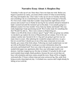 Narrative Essay About A Sleepless Day
Yesterday I woke up at 6 am. Since then, I have not slept one wink. Before you
began to question my sanity, you need a better context of what occurred during
this long and sleepless day. Like I said, I woke up at 6 am on Tuesday morning
(not something I do on a normal basis) to catch my flight in Chicago to Newark,
NJ. First of all, it didn t help that I couldn t sleep much the night before of how
anxious and excited I was to finally be leaving for my semester abroad in Ireland! It
hadn t seemed real until the moment I got on the plane. I was actually going to a
different country! For four months! Away from my family and friends! This was
really happening! I kept questioning myself. Was I really ready for something like
this? Would I be able to... Show more content on Helpwriting.net ...
I didn t even fill all the closet or drawer space!! *gasp* After our group was settled,
we decided to go explore the town of Maynooth and our campus. First of all, our
campus is pretty neat. Second of all, it s big and I am going to get lost way too
many times to count. After admiring the wonderful campus and town, we got a
bite (or several bites I should say) at one of the many restaurants in town and,
literally, got a taste of the Irish culture. Following our much needed meal, we met
up with our Resident Director would gave us more information about the
university and Ireland itself. Next was a trip to the grocery store to get some much
needed toilet paper (our apartments didn t have any toilet paper much to our
demise). And that wrapped up my first day in Ireland. I ll actually be able to get
much needed sleep tonight, thank goodness, because the next several days are
busy with orientation and more roams around the town. Sleep will be so happily
welcomed after 33 hours without sleep and some serious jet lag. But, aside from
being severely sleep deprived, day 1 in Ireland was a success and I might already be
falling in love with the
 