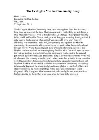 The Lexington Muslim Community Essay
Omer Hamad
Instructor: Siobhan Rolfes
WRD 110
25 September 2015
The Lexington Muslim Community Ever since moving here from Saudi Arabia, I
have been a member of the local Muslim community. I did all the normal things a
little Muslim boy does. I went to Sunday school, I attended Friday prayer with my
father, and I had Muslim friends. As I grew up, I stopped attending Sunday school, I
only went to Friday prayer when school was out, and I grew apart from my
childhood Muslim friends. Yet I was, and currently am, a part of the Muslim
community. A community which encourages a person to relax their mind and soul
through prayer. While this is all great, there are some interesting aspects of the
Muslim community that I am not completely familiar with. One such topic includes
the various methods in which the Muslim community reaches out to the general
public with a positive message. This sort of thing is a necessity due to the recent rise
of Islamophobia, not only with the conservative crowd, but with the liberal crowd as
well (Bayoumi 132). Islamophobia is fundamentally a prejudice against Islam and
Muslims. It exists within the US in almost every corner of the country. According
to Moustafa Bayoumi, the reasoning behind islamophobia is based off of facts and
ideas which could be easily discredited with a basic understanding of Islam
(Bayoumi 132). Any given Muslim community obviously doesn t want people to
harbor a dislike for them; they want to do what they can to be seen as a
 
