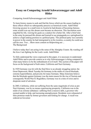Essay on Comparing Arnold Schwarzenegger and Adolf
Hitler
Comparing Arnold Schwarzenegger and Adolf Hitler
To learn history means to seek and find the forces which are the causes leading to
those effects which we subsequently perceive as historical events. Adolf Hitler
Growing up poor in a small town in Austria he had dreams of becoming famous;
some would even say this dream soon became an obsession. This fascination soon
engulfed his life, viewing his goals as a catalyst for a better life. After a brief stint
in the army he pursued this dream and learned to use propaganda as a springboard to
achieve a high ranking position in a political party. This political party was currently
in power in the country he had immigrated to in his twenties, a country he could now
call his own. Two... Show more content on Helpwriting.net ...
The Background
I believe today that I am acting in the sense of the Almighty Creator. By warding off
the Jews I am fighting for the Lord s work. Adolf Hitler
To fully understand the views expressed in this paper, it is necessary to understand
Adolf Hitler and to provide context as to why Schwarzenegger is being compared to
what many believe to be the embodiment of evil itself. This section of the paper will
focus on the background of both states: California and Nazi Germany.
In 1929 Germany was hit with the final blow to an already struggling nation; the
Great Depression. Black Tuesday hit Germany in the midst of a naval blockade,
extreme hyperinflation, and poverty for many Germans. Many historians believe
that the blockade against Germany was the main reason for the rise of Nazism and
consequently World War II. Regardless, Germany was in a time of crisis and in
desperate need of salvation.
In 2003, California, while not suffering from the same magnitude of crisis as pre
Nazi Germany, was by no means experiencing prosperity. California was in the
midst of an extreme unbalance: suffering from a massive debt, a governor who
seemed unable to help, and increasing unemployment. Residents were exhausted of
false promises made by former governors and looking for change. A recall was
ordered on Governor
 