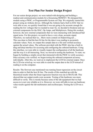 Test Plan For Senior Design Project
For our senior design project, we were tasked with designing and building a
readout and communication module for a biosensing MOSFET. We designed this
module using a PSOC, or Programmable System on Chip. We originally started this
project using an Arduino device. Although the Arduino had a built in DAC that we
were able to use, we quickly found that it was not going to be accurate enough for
reading the low voltages that we needed to read. So, we decided to breakout and use
external components for the DAC, Op Amps, and Multiplexers. Doing this worked,
however, the new external components that we were interacting with introduced bad
signal noise. For this project, we need to have a very clean, accurate signal.
Therefore, we realized that we... Show more content on Helpwriting.net ...
This was done to find the best fit line for the data it was reading to accurately
calculate values. Next, we output this sample data to a file and verified accuracy
against the actual values. The software provided with the PSOC also has a built in
drag and drop interface for accessing and configuring the onboard hardware. Using
this interface, we were able to visually inspect the configuration of all the hardware
and the way it is all interacting. Next, we moved to testing the hardware. To start, we
began by building a simple circuit that interacted with the PSOC to verify accuracy.
Once accuracy was verified, we began testing the onboard component accuracy
individually. After this, we went on to implement the LCD for external output. Once
the LCD was wired up, we were able to send the output data to the LCD instead of
reading it on the computer.
Results: The first test case mentioned was running linear regression on the circuit
data in order to find the best fit line. The results of this matched up with the
theoretical results when the linear regression function was ran in MATLAB. This
showed that our output results were accurate. Testing of the hardware was more
difficult to verify. This is mostly because some of the lab equipment that we had
access to is not very reliable as it is. However, we were still able to test our hardware
value results against the lab multimeters and oscilloscopes. Testing the LCD was a
very
 