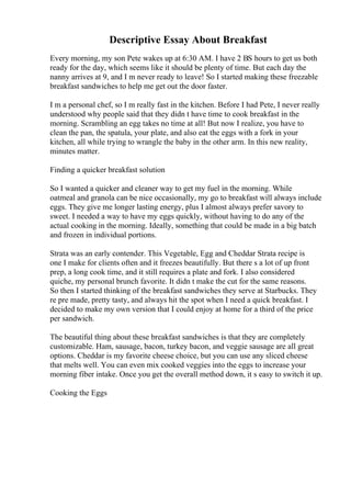 Descriptive Essay About Breakfast
Every morning, my son Pete wakes up at 6:30 AM. I have 2 ВЅ hours to get us both
ready for the day, which seems like it should be plenty of time. But each day the
nanny arrives at 9, and I m never ready to leave! So I started making these freezable
breakfast sandwiches to help me get out the door faster.
I m a personal chef, so I m really fast in the kitchen. Before I had Pete, I never really
understood why people said that they didn t have time to cook breakfast in the
morning. Scrambling an egg takes no time at all! But now I realize, you have to
clean the pan, the spatula, your plate, and also eat the eggs with a fork in your
kitchen, all while trying to wrangle the baby in the other arm. In this new reality,
minutes matter.
Finding a quicker breakfast solution
So I wanted a quicker and cleaner way to get my fuel in the morning. While
oatmeal and granola can be nice occasionally, my go to breakfast will always include
eggs. They give me longer lasting energy, plus I almost always prefer savory to
sweet. I needed a way to have my eggs quickly, without having to do any of the
actual cooking in the morning. Ideally, something that could be made in a big batch
and frozen in individual portions.
Strata was an early contender. This Vegetable, Egg and Cheddar Strata recipe is
one I make for clients often and it freezes beautifully. But there s a lot of up front
prep, a long cook time, and it still requires a plate and fork. I also considered
quiche, my personal brunch favorite. It didn t make the cut for the same reasons.
So then I started thinking of the breakfast sandwiches they serve at Starbucks. They
re pre made, pretty tasty, and always hit the spot when I need a quick breakfast. I
decided to make my own version that I could enjoy at home for a third of the price
per sandwich.
The beautiful thing about these breakfast sandwiches is that they are completely
customizable. Ham, sausage, bacon, turkey bacon, and veggie sausage are all great
options. Cheddar is my favorite cheese choice, but you can use any sliced cheese
that melts well. You can even mix cooked veggies into the eggs to increase your
morning fiber intake. Once you get the overall method down, it s easy to switch it up.
Cooking the Eggs
 