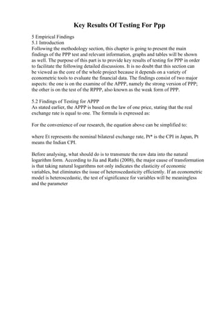 Key Results Of Testing For Ppp
5 Empirical Findings
5.1 Introduction
Following the methodology section, this chapter is going to present the main
findings of the PPP test and relevant information, graphs and tables will be shown
as well. The purpose of this part is to provide key results of testing for PPP in order
to facilitate the following detailed discussions. It is no doubt that this section can
be viewed as the core of the whole project because it depends on a variety of
econometric tools to evaluate the financial data. The findings consist of two major
aspects: the one is on the examine of the APPP, namely the strong version of PPP;
the other is on the test of the RPPP, also known as the weak form of PPP.
5.2 Findings of Testing for APPP
As stated earlier, the APPP is based on the law of one price, stating that the real
exchange rate is equal to one. The formula is expressed as:
For the convenience of our research, the equation above can be simplified to:
where Et represents the nominal bilateral exchange rate, Pt* is the CPI in Japan, Pt
means the Indian CPI.
Before analysing, what should do is to transmute the raw data into the natural
logarithm form. According to Jia and Rathi (2008), the major cause of transformation
is that taking natural logarithms not only indicates the elasticity of economic
variables, but eliminates the issue of heteroscedasticity efficiently. If an econometric
model is heteroscedastic, the test of significance for variables will be meaningless
and the parameter
 