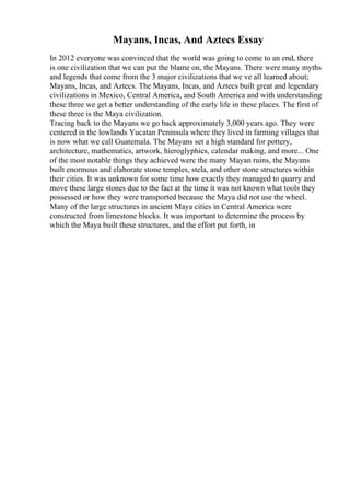 Mayans, Incas, And Aztecs Essay
In 2012 everyone was convinced that the world was going to come to an end, there
is one civilization that we can put the blame on, the Mayans. There were many myths
and legends that come from the 3 major civilizations that we ve all learned about;
Mayans, Incas, and Aztecs. The Mayans, Incas, and Aztecs built great and legendary
civilizations in Mexico, Central America, and South America and with understanding
these three we get a better understanding of the early life in these places. The first of
these three is the Maya civilization.
Tracing back to the Mayans we go back approximately 3,000 years ago. They were
centered in the lowlands Yucatan Peninsula where they lived in farming villages that
is now what we call Guatemala. The Mayans set a high standard for pottery,
architecture, mathematics, artwork, hieroglyphics, calendar making, and more... One
of the most notable things they achieved were the many Mayan ruins, the Mayans
built enormous and elaborate stone temples, stela, and other stone structures within
their cities. It was unknown for some time how exactly they managed to quarry and
move these large stones due to the fact at the time it was not known what tools they
possessed or how they were transported because the Maya did not use the wheel.
Many of the large structures in ancient Maya cities in Central America were
constructed from limestone blocks. It was important to determine the process by
which the Maya built these structures, and the effort put forth, in
 