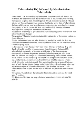 Tuberculosis ( Tb ) Is Caused By Mycobacterium
Tuberculosis
Tuberculosis (TB) is caused by Mycobacterium tuberculosis which is an acid fast
bacterium. M. tuberculosis uses the respiratory tract as the principal portal of entry.
Tuberculosis is spread from person to person through microscopic droplets released
into the air. This can happen when someone that has the active form of tuberculosisin
the lungs which has not been treated coughs, speaks, sneezes, spits, laughs, or sings.
The majority of active cases result from reactivation of old dormant infections.
Although TB is contagious, it s not that easy to catch.
You re much more likely to get tuberculosis from someone you live with or work with
rather than from a stranger.
There are two TB related conditions that exist which are the ... Show more content on
Helpwriting.net ...
TB can lead to spinal pain and joint destruction, meningitis, impair the liver and
kidney s waste filtration functions, cause blood in the urine, and can impair the heart
s ability to pump blood.
M. tuberculosis enters the respiratory tract where it travels to the lungs deep into
the alveoli and is engulfed by macrophages. One of the major features of M.
tuberculosis is its capacity to block the acidification of the phagosome and
consequently to disable phagosome lysosome fusion in phagocytic cells. After
time, the tubercles can change to a cheese like consistency called caseous lesions.
When caseous lesions calcify they are called Ghon complexes which show up on X
ray s. Tubercles can sometimes liquefy and form air filled tuberculosis cavities
which allows the bacteria to spread. This spreading of the bacteria can affect many
parts of body like the bladder, bones, brain, joints, kidneys, lymph nodes, spine, and
reproductive organs. Cell mediated immunity then develops and alerts T cells.
There are two kinds of tests that are used to conclude if a person has been infected
with
TB bacteria. These tests are the tuberculin skin test (Mantoux test) and TB blood
tests. A positive
TB skin test or TB blood test only tells that a person has been infected with TB
bacteria.
 