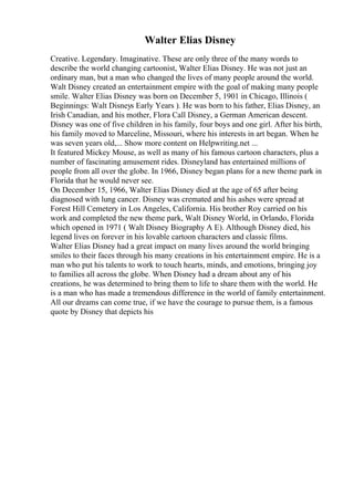 Walter Elias Disney
Creative. Legendary. Imaginative. These are only three of the many words to
describe the world changing cartoonist, Walter Elias Disney. He was not just an
ordinary man, but a man who changed the lives of many people around the world.
Walt Disney created an entertainment empire with the goal of making many people
smile. Walter Elias Disney was born on December 5, 1901 in Chicago, Illinois (
Beginnings: Walt Disneys Early Years ). He was born to his father, Elias Disney, an
Irish Canadian, and his mother, Flora Call Disney, a German American descent.
Disney was one of five children in his family, four boys and one girl. After his birth,
his family moved to Marceline, Missouri, where his interests in art began. When he
was seven years old,... Show more content on Helpwriting.net ...
It featured Mickey Mouse, as well as many of his famous cartoon characters, plus a
number of fascinating amusement rides. Disneyland has entertained millions of
people from all over the globe. In 1966, Disney began plans for a new theme park in
Florida that he would never see.
On December 15, 1966, Walter Elias Disney died at the age of 65 after being
diagnosed with lung cancer. Disney was cremated and his ashes were spread at
Forest Hill Cemetery in Los Angeles, California. His brother Roy carried on his
work and completed the new theme park, Walt Disney World, in Orlando, Florida
which opened in 1971 ( Walt Disney Biography A E). Although Disney died, his
legend lives on forever in his lovable cartoon characters and classic films.
Walter Elias Disney had a great impact on many lives around the world bringing
smiles to their faces through his many creations in his entertainment empire. He is a
man who put his talents to work to touch hearts, minds, and emotions, bringing joy
to families all across the globe. When Disney had a dream about any of his
creations, he was determined to bring them to life to share them with the world. He
is a man who has made a tremendous difference in the world of family entertainment.
All our dreams can come true, if we have the courage to pursue them, is a famous
quote by Disney that depicts his
 