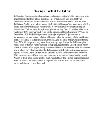 Taking a Look at the Taliban
Taliban is a Pashtun nationalist and extremely conservation Muslim movement with
encompassing Pashtun ethnic majority. This organization was founded by an
extremely inscrutable individual named Mullah Mohammed Omar , and the word
Talib is an Arabic word which means Student the follower of this movement which is
called Talibanwere religious students with a very conservative understanding of
Islamic law. Taliban went through three phases starting from September 1994 up to
September 1996 they were active as militia groups and from September 1996 up to
December 2001 the Taliban governed the majority part of Afghanistanas a
government, but due to the violation of human rights the majority of the world states
did not recognize it as legitimate government. And the third phase which is starting
from 2004 till the present day as an insurgency groups. Under the Taliban regime
many cases of human rights violation took place, according to United Nation report
which is consist of 55 pages during the consolidation to take control over the western
and northern part of Afghanistan the Taliban committed systematic mass execution
against civilians. Also, United Nation officials pointed out that between 1996 until
2001 there had been fifteen mass execution and as of another report by the United
Nation in 1998 upon taking control over Mazari Sharif the Taliban executed around
4000 civilians. One of the common target of the Taliban were the Hazara ethnic
group and Shia sects and there had
 