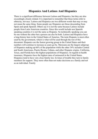 Hispanics And Latinos And Hispanics
There is a significant difference between Latinos and Hispanics, but they are also
exceedingly closely related. It is important to remember that these terms refer to
ethnicity, not race. Latinos and Hispanics are two different words that may or may
not mean the same thing. Some people say Hispanics are those descending from
Spain and speak Spanish. Others say it is not the same because Latinos include
people from Latin American countries. Since this would include non Spanish
speaking countries it is not the same as Hispanic. So technically speaking you can
be one without the other but a person can also be both. Latinos and Hispanics have
a long history here in the United States of America. The term Hispanic is most often
used by the government, which is what will be used through the rest of this
document. Hispanics are the fastest growing group in the United States and their
numbers will continue to increase as years go by. Mexicans are the largest subgroup
of Hispanics making up 66% of the population while the other 34% includes Central
and South Americans, Puerto Ricans, Cubans, and other Hispanic origins. California,
Texas, and Florida have the highest populations of Hispanics. In regards to health
insurance, Hispanics have the highest rates of uninsured in the United States.
Hispanics tend to have very close family ties. In times of trouble they turn to family
members for support. They more often than not make decisions as a family and not
as an individual. Family
 