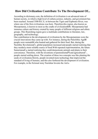 How Did Civilization Contribute To The Development Of...
According to dictionary.com, the definition of civilization is an advanced state of
human society, in which a high level of culture,science, industry, and government has
been reached. Around 3500 B.C.E, in between the Tigris and Euphrates River, was
where one of the first civilizations was born. Therefore,this region, also known as
Mesopotamia, is known to most as the cradle of civilizationВ№. Mesopotamia had
immense culture and history created by many people of different religions and ethnic
groups. This flourishing region gave a multitude contributions to literature, law,
geography, and technology.
One contribution to the development of civilization by the Mesopotamians were the
crucial innovations they came up with. For instance, during the Paleolithic AgeВІ
people were nomadsВі who hunted and gathered for their food. But, during the
Neolithic RevolutionвЃґ, global population increased and people started realizing that
they needed a more reliable source of food.With repeated experimentation, the future
SumeriansвЃµ started realizing they could domesticate animals and plants to their
convenience. Therefore, with the inventions of pastoralismвЃ¶ and agricultureвЃ·,
people started settling down. The creation of these two concepts was like planting the
seeds of civilization.Slowly, people invented more technology that improved the
standard of living of humans, and this also furthered the development of civilization.
For example, in the fictional story Nurishtar Invents the Ard a
 