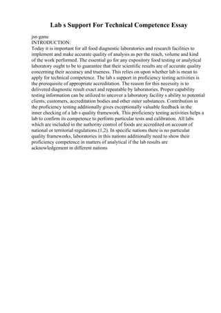 Lab s Support For Technical Competence Essay
jsn ganu
INTRODUCTION:
Today it is important for all food diagnostic laboratories and research facilities to
implement and make accurate quality of analysis as per the reach, volume and kind
of the work performed. The essential go for any expository food testing or analytical
laboratory ought to be to guarantee that their scientific results are of accurate quality
concerning their accuracy and trueness. This relies on upon whether lab is mean to
apply for technical competence. The lab s support in proficiency testing activities is
the prerequisite of appropriate accreditation. The reason for this necessity is to
delivered diagnostic result exact and repeatable by laboratories. Proper capability
testing information can be utilized to uncover a laboratory facility s ability to potential
clients, customers, accreditation bodies and other outer substances. Contribution in
the proficiency testing additionally gives exceptionally valuable feedback in the
inner checking of a lab s quality framework. This proficiency testing activities helps a
lab to confirm its competence to perform particular tests and calibration. All labs
which are included in the authority control of foods are accredited on account of
national or territorial regulations.(1,2). In specific nations there is no particular
quality frameworks, laboratories in this nations additionally need to show their
proficiency competence in matters of analytical if the lab results are
acknowledgement in different nations
 