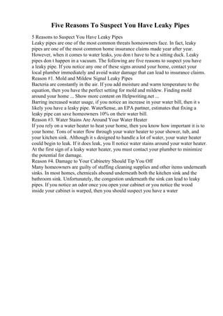 Five Reasons To Suspect You Have Leaky Pipes
5 Reasons to Suspect You Have Leaky Pipes
Leaky pipes are one of the most common threats homeowners face. In fact, leaky
pipes are one of the most common home insurance claims made year after year.
However, when it comes to water leaks, you don t have to be a sitting duck. Leaky
pipes don t happen in a vacuum. The following are five reasons to suspect you have
a leaky pipe. If you notice any one of these signs around your home, contact your
local plumber immediately and avoid water damage that can lead to insurance claims.
Reason #1. Mold and Mildew Signal Leaky Pipes
Bacteria are constantly in the air. If you add moisture and warm temperature to the
equation, then you have the perfect setting for mold and mildew. Finding mold
around your home ... Show more content on Helpwriting.net ...
Barring increased water usage, if you notice an increase in your water bill, then it s
likely you have a leaky pipe. WaterSense, an EPA partner, estimates that fixing a
leaky pipe can save homeowners 10% on their water bill.
Reason #3. Water Stains Are Around Your Water Heater
If you rely on a water heater to heat your home, then you know how important it is to
your home. Tons of water flow through your water heater to your shower, tub, and
your kitchen sink. Although it s designed to handle a lot of water, your water heater
could begin to leak. If it does leak, you ll notice water stains around your water heater.
At the first sign of a leaky water heater, you must contact your plumber to minimize
the potential for damage.
Reason #4. Damage to Your Cabinetry Should Tip You Off
Many homeowners are guilty of stuffing cleaning supplies and other items underneath
sinks. In most homes, chemicals abound underneath both the kitchen sink and the
bathroom sink. Unfortunately, the congestion underneath the sink can lead to leaky
pipes. If you notice an odor once you open your cabinet or you notice the wood
inside your cabinet is warped, then you should suspect you have a water
 