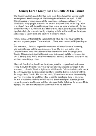 Stanley Lord s Guilty For The Death Of The Titanic
The Titanic was the biggest ship then but it went down faster than anyone would
have expected. One iceberg took this humongous ship down on April 15, 1912.
This shipwreck is known as one of the worst things to happen in history. The
Titanic held many people, but could not save as many that were on the ship. Who
is to blame? Now with the evidence provided below we know who is guilty for this
horrible travesty of 1,500 death. It is Stanley Lord. He is guilty because he ignored
signals for help, he broke the law by not going to help, and he could see the signals
and decided to ignore them and lie about if he saw it or not.
For one thing, Lord ignored the signals for help when he could have went to the
wreck to help save people. The text states, ... Show more content on Helpwriting.net
...
The text states, ...failed to respond in accordance with the dictates of humanity,
international usage and the requirements of laws. The text also states, ...the
Californian must have seen the the distress rockets fired from the bridge of the
Titanic. This demonstrates that him not going to the crash sight he is breaking the
law. If Stanley Lord would have obeyed the law, he could have saved many lives and
not been committing a crime.
Above all, Stanley Lord could see the signals just didn t respond and denies ever
seeing them, but it was late so even if he was far away he could have seen it. The
text states, ... that the Titanic s lights were visible to the Californian before she struck
the iceberg, and that the Californian must have seen the distress rockets fired from
the bridge of the Titanic. The text also states, We told them we were surrounded by
ice. This proves that he would have had to see the signals and there is no excuse
for him to not come and help because he said he saw the signals but then gave an
excuse for why he could come and then later says that he didn t see the signals. He is
trying to find a million excuses and contradicts what he lied about
 