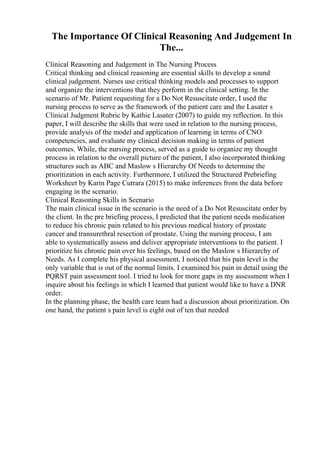 The Importance Of Clinical Reasoning And Judgement In
The...
Clinical Reasoning and Judgement in The Nursing Process
Critical thinking and clinical reasoning are essential skills to develop a sound
clinical judgement. Nurses use critical thinking models and processes to support
and organize the interventions that they perform in the clinical setting. In the
scenario of Mr. Patient requesting for a Do Not Resuscitate order, I used the
nursing process to serve as the framework of the patient care and the Lasater s
Clinical Judgment Rubric by Kathie Lasater (2007) to guide my reflection. In this
paper, I will describe the skills that were used in relation to the nursing process,
provide analysis of the model and application of learning in terms of CNO
competencies, and evaluate my clinical decision making in terms of patient
outcomes. While, the nursing process, served as a guide to organize my thought
process in relation to the overall picture of the patient, I also incorporated thinking
structures such as ABC and Maslow s Hierarchy Of Needs to determine the
prioritization in each activity. Furthermore, I utilized the Structured Prebriefing
Worksheet by Karin Page Cutrara (2015) to make inferences from the data before
engaging in the scenario.
Clinical Reasoning Skills in Scenario
The main clinical issue in the scenario is the need of a Do Not Resuscitate order by
the client. In the pre briefing process, I predicted that the patient needs medication
to reduce his chronic pain related to his previous medical history of prostate
cancer and transurethral resection of prostate. Using the nursing process, I am
able to systematically assess and deliver appropriate interventions to the patient. I
prioritize his chronic pain over his feelings, based on the Maslow s Hierarchy of
Needs. As I complete his physical assessment, I noticed that his pain level is the
only variable that is out of the normal limits. I examined his pain in detail using the
PQRST pain assessment tool. I tried to look for more gaps in my assessment when I
inquire about his feelings in which I learned that patient would like to have a DNR
order.
In the planning phase, the health care team had a discussion about prioritization. On
one hand, the patient s pain level is eight out of ten that needed
 