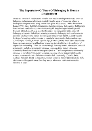 The Importance Of Sense Of Belonging In Human
Development
There is a various of research and theories that discuss the importance of a sense of
belonging in human development. An individual s sense of belonging relates to
feelings of acceptance and being valued in a space (Goodenow, 1993). Baumeister
Leary (1995) states that the belongingness hypothesis is one that predicts that humans
have intrinsic motivation to cultivate meaningful, long lasting relationships with
frequent interactions. People need the feeling of encouragement and a sense of
belonging with other individuals, making community belonging and attachments an
essential key to positive human psychological and physical health. An individual s
feeling of belonging and acceptance is especially important for latino adolescents.
According to Maurizi, Ceballo, Epstein Ngo, Cortina (2013), when latino adolescents
have a greater sense of neighborhood belonging, they tend to have lesser levels of
depression and anxiety. There are several things that may impact adolescents sense of
community, including community violence exposure, their fear of crime, and
community based activities that they participate in. Youth s exposure to community
violence is prevalent. Community violence exposure is how frequent adolescents
witness or are the victims of violent events in their community (Ceballo, Dahl,
Aretakis Ramirez, 2001). In Finkelhor, Turner, Ormrod, Hamby (2009) survey, 60%
of the responding youth stated that they were a witness or victimto community
violence at least
 