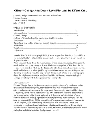Climate Change And Ocean Level Rise And Its Effects On...
Climate Change and Ocean Level Rise and their effects
Michael Estrada
Florida Atlantic University
July 19, 2015
TABLE OF CONTENTS
Introduction..................................................................................................3
Literature Review...........................................................................................4
Climate Change.............................................................................................4
Melting of Greenland and the Arctic and its effects on the
Ecosystem..............................4
Ocean level rise and its effects on Coastal Societies.....................................................5
Discussion.....................................................................................................6
Conclusion....................................................................................................7
References....................................................................................................8
Introduction For years now people have acknowledged that there have been shifts in
our climate that have affected the ecosystem. People refer ... Show more content on
Helpwriting.net ...
What humanity faces from the ramifications of this issue is immense. This research
article will seek to convey and articulate if climate change has affected the rise of
ocean levels, and if so what are the detrimental affects on coastal communities. This
article will also reveal what specific regions and events that are happening that are
elevating ocean level rise. The objective of this research article is to inform people
about the plight that humanity has found itself in and how to prevent ecological
damage and along with that prepare for the coming tide.
Literature Review
Climate Change Due to the immense anthropogenic release of green house carbon
emissions into the atmosphere, there has been and will be major detrimental
effects on human resources and the ecosystem. For example, by the middle of the
21stcentury, River runoff will increase by 40% in northern latitudes and also in a
few tropical areas, while in dry regions it will decrease by 30%. Some of these
tropical areas have already reported and are experiencing water droughts that will
only get worse (Gillman 2008). In addition, if temperatures continue to increase to
1.8 5.4 degrees, food productivity and resources will be affected. When the
temperatures reach the lower latitudes of what is predicted, there will be a slight
increase in food productivity for a little while. However, when the temperatures reach
the higher end of the latitudes, food productivity will
 