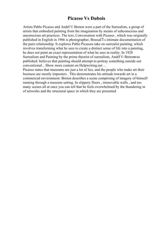 Picasso Vs Dubois
Artists Pablo Picasso and AndrГ© Breton were a part of the Surrealists, a group of
artists that embodied painting from the imagination by means of subconscious and
unconscious art practices. The text, Conversation with Picasso , which was originally
published in English in 1966 is photographer, BrassaГЇ s intimate documentation of
the pairs relationship. It explores Pablo Picassos take on surrealist painting, which
involves transforming what he sees to create a distinct sense of life into a painting,
he does not paint an exact representation of what he sees in reality. In 1928
Surrealism and Painting by the prime theorist of surrealism, AndrГ© Bretonwas
published. believes that painting should attempt to portray something outside our
conventional... Show more content on Helpwriting.net ...
Picasso states that museums are just a lot of lies, and the people who make art their
business are mostly imposters . This demonstrates his attitude towards art in a
commercial environment. Breton describes a scene comprising of imagery of himself
running through a museum setting. In slippery floors , immovable walls , and too
many scenes all at once you can tell that he feels overwhelmed by the thundering in
of artworks and the structural space in which they are presented
 