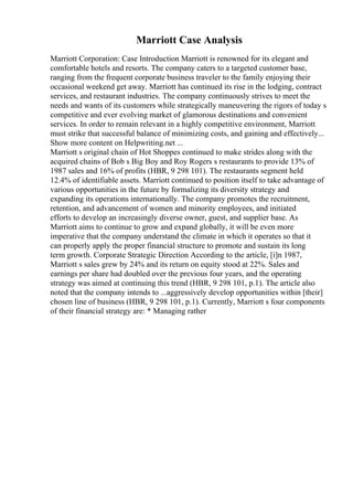 Marriott Case Analysis
Marriott Corporation: Case Introduction Marriott is renowned for its elegant and
comfortable hotels and resorts. The company caters to a targeted customer base,
ranging from the frequent corporate business traveler to the family enjoying their
occasional weekend get away. Marriott has continued its rise in the lodging, contract
services, and restaurant industries. The company continuously strives to meet the
needs and wants of its customers while strategically maneuvering the rigors of today s
competitive and ever evolving market of glamorous destinations and convenient
services. In order to remain relevant in a highly competitive environment, Marriott
must strike that successful balance of minimizing costs, and gaining and effectively...
Show more content on Helpwriting.net ...
Marriott s original chain of Hot Shoppes continued to make strides along with the
acquired chains of Bob s Big Boy and Roy Rogers s restaurants to provide 13% of
1987 sales and 16% of profits (HBR, 9 298 101). The restaurants segment held
12.4% of identifiable assets. Marriott continued to position itself to take advantage of
various opportunities in the future by formalizing its diversity strategy and
expanding its operations internationally. The company promotes the recruitment,
retention, and advancement of women and minority employees, and initiated
efforts to develop an increasingly diverse owner, guest, and supplier base. As
Marriott aims to continue to grow and expand globally, it will be even more
imperative that the company understand the climate in which it operates so that it
can properly apply the proper financial structure to promote and sustain its long
term growth. Corporate Strategic Direction According to the article, [i]n 1987,
Marriott s sales grew by 24% and its return on equity stood at 22%. Sales and
earnings per share had doubled over the previous four years, and the operating
strategy was aimed at continuing this trend (HBR, 9 298 101, p.1). The article also
noted that the company intends to ...aggressively develop opportunities within [their]
chosen line of business (HBR, 9 298 101, p.1). Currently, Marriott s four components
of their financial strategy are: * Managing rather
 
