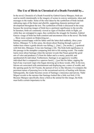 The Use of Birds in Chronical of a Death Foretold by...
In the novel, Chronicle of a Death Foretold by Gabriel Garcia Marquez, birds are
used as motifs intentionally in the imagery of scenes to convey sentiments, ideas and
messages to the reader. Some of the roles taken by the symbolism of birds include
indicating signs of the future and afterlife, supporting character portrayal and
development throughout the text. The symbolism of birds is discussed in the essay
because the recurring images of birds have a pertinent significance to the novella.
In literature, birds are commonly viewed as signs of freedom while in flight, yet
while they are entrapped in cages, they symbolize the struggle for freedom. Gabriel
Garcia s usage of birds has both common and uncommon roles in the novel. The birds
... Show more content on Helpwriting.net ...
Santiago seemed happy with his father until the latter died suddenly, three years
before, (Marquez 7). In this sense, the dream about floating through a grove of
timber trees where a gentle drizzle was falling, [...] but [...] he awoke [...] spattered
with bird shit, (Marquez 3) ties into Santiago s life. The birds hold significance in
this passage in the metaphor comparing bird shit to life ruining events. The reader
learns more about Santiago when the narrator reveals that Nasar gained the good
arts of valor and prudence (7) from his father and is a merry, peaceful, and
openhearted (8) individual. Furthermore, Santiago is an aggressive wealthy
individual that is compared to a sparrow hawk [...] just like his father, nipping the
bud of any wayward virgin who began showing up in those woods, (90). In the text,
falcons are associated with entertainment and displaying one s status of wealth, and
the opening quote by Gil Vicente, the pursuit of love is like falconry (1) compares the
persistent nature of pursuing love to the recreational activity of hunting with falcons.
Subsequently, the reader becomes aware of Santiago s innocence and naivety. Nahir
Miguel reveals to the narrator that Santiago looked like a little wet bird, (114).
Because Marquez specifically chose a bird as the animal for this image, the birds
must hold a certain importance to the
 