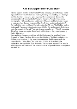 Chy The Neighbourhood Case Study
I do not agree to bear the cost of Robert Wickes attending Chy an Carrack; waste
pipes and window installations are everyday building and plumbing undertakings
and it is therefore considered quite imperious for your clients to demand the
unwarranted involvement and of a Chartered Surveyor. As stated previously,
photographic evidence of current conditions will be provided beforehand. I agree
to make good any damage occasioned thereby. It is my understanding that A P
Paving laid the slabs on Chy an Carrack s patio after Mr Mrs Abell had the gardens
landscaped. Previously to this there was no right for Chy an Carrack to drain water
on to the grounds of Carrack Vean and there are no rights now. This job is overdue.
Therefore, please provide the date when it will be done.... Show more content on
Helpwriting.net ...
I am confident, that same neighbour will, in this instance, be equally obliging.
Schedule of Works Day One: The removal and fitting of the kitchen window; the
drilling of the exit hole for the waste pipe through the double garage wall; the
removal and re connection of the waste pipe. Drilling of the walls will be
undertaken, where possible, from the inside. The gap at the bottom of the window
will be bricked and cemented. The forecourt will be swept and cleared of equipment
and tools by
 