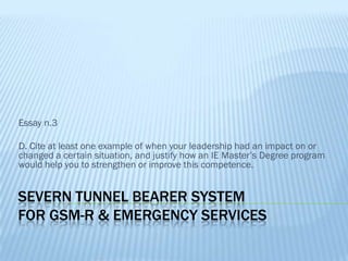 Essay n.3

D. Cite at least one example of when your leadership had an impact on or
changed a certain situation, and justify how an IE Master’s Degree program
would help you to strengthen or improve this competence.


SEVERN TUNNEL BEARER SYSTEM
FOR GSM-R & EMERGENCY SERVICES
 