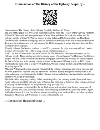 Examination of The History of the Ojibway People by...
Examination of The History of the Ojibway People by William W. Warren
The goal of this paper is to provide an examination of the book The History of the Ojibway People by
William W. Warren as well as express some of what I learned about the book, the author and the
Ojibway people. William W. Warren, born of a white father and Ojibway mother, used his fluent
familiarity with the Ojibway language and his tremendous popularity with both whites and Indians to
document the traditions and oral statements of the Ojibway people at a time when the future of their
existence was in jeopardy.
Why did I choose this book to read and review? Every summer for eight years my wife and I took a
group of approximately 20 ... Show more content on Helpwriting.net ...
In 1851 he was asked to write a series of articles for The Minnesota Democrat newspaper on the
Ojibway people. These articles were the beginning stages of what became The History of the Ojibway
People . William wrote several articles for the newspaper and eventually finished the manuscript for
the first, of what was to be a many volume series of books on the Ojibway people, in 1853. Upon
returning home from a trip to a New York publisher, William Warren died of a severe hemorrhage at
the young age of 28.
Although William died before he could finish all of the volumes he planned and before he could get
the work published, 32 years later, the Minnesota Historical Society first published the work as an
early and unique contribution to the field of Ojibway history and culture. As stated in the introduction,
written by W. Roger Buffalohead,
This book offers intriguing reading, full of tantalizing tales. One can only wonder how much more
would be known about the Ojibway today if Warren had been able to finish his other volumes, instead
of carrying his knowledge of his people into an early grave (p.xiii).
Warren s success can be attributed to the the high regard and popularity that he, the young man of
mixed Ojibway and Euro American heritage, enjoyed among both Ojibway and white people. Again,
Buffalohead states, It is true that Warren won the friendship, trust, and confidence of tribal members
throughout Minnesota and Wisconsin; it is also certain that he was
... Get more on HelpWriting.net ...
 