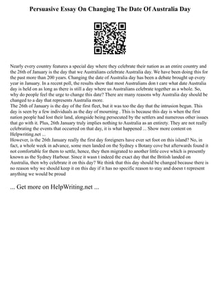 Persuasive Essay On Changing The Date Of Australia Day
Nearly every country features a special day where they celebrate their nation as an entire country and
the 26th of January is the day that we Australians celebrate Australia day. We have been doing this for
the past more than 200 years. Changing the date of Australia day has been a debate brought up every
year in January. In a recent poll, the results show that most Australians don t care what date Australia
day is held on as long as there is still a day where us Australians celebrate together as a whole. So,
why do people feel the urge to change this date? There are many reasons why Australia day should be
changed to a day that represents Australia more.
The 26th of January is the day of the first fleet, but it was too the day that the intrusion begun. This
day is seen by a few individuals as the day of mourning . This is because this day is when the first
nation people had lost their land, alongside being persecuted by the settlers and numerous other issues
that go with it. Plus, 26th January truly implies nothing to Australia as an entirety. They are not really
celebrating the events that occurred on that day, it is what happened ... Show more content on
Helpwriting.net ...
However, is the 26th January really the first day foreigners have ever set foot on this island? No, in
fact, a whole week in advance, some men landed on the Sydney s Botany cove but afterwards found it
not comfortable for them to settle, hence, they then migrated to another little cove which is presently
known as the Sydney Harbour. Since it wasn t indeed the exact day that the British landed on
Australia, then why celebrate it on this day? We think that this day should be changed because there is
no reason why we should keep it on this day if it has no specific reason to stay and doesn t represent
anything we would be proud
... Get more on HelpWriting.net ...
 