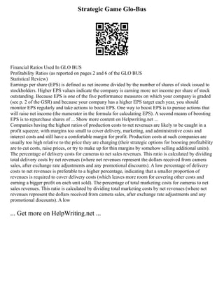 Strategic Game Glo-Bus
Financial Ratios Used In GLO BUS
Profitability Ratios (as reported on pages 2 and 6 of the GLO BUS
Statistical Review)
Earnings per share (EPS) is defined as net income divided by the number of shares of stock issued to
stockholders. Higher EPS values indicate the company is earning more net income per share of stock
outstanding. Because EPS is one of the five performance measures on which your company is graded
(see p. 2 of the GSR) and because your company has a higher EPS target each year, you should
monitor EPS regularly and take actions to boost EPS. One way to boost EPS is to pursue actions that
will raise net income (the numerator in the formula for calculating EPS). A second means of boosting
EPS is to repurchase shares of ... Show more content on Helpwriting.net ...
Companies having the highest ratios of production costs to net revenues are likely to be caught in a
profit squeeze, with margins too small to cover delivery, marketing, and administrative costs and
interest costs and still have a comfortable margin for profit. Production costs at such companies are
usually too high relative to the price they are charging (their strategic options for boosting profitability
are to cut costs, raise prices, or try to make up for thin margins by somehow selling additional units).
The percentage of delivery costs for cameras to net sales revenues. This ratio is calculated by dividing
total delivery costs by net revenues (where net revenues represent the dollars received from camera
sales, after exchange rate adjustments and any promotional discounts). A low percentage of delivery
costs to net revenues is preferable to a higher percentage, indicating that a smaller proportion of
revenues is required to cover delivery costs (which leaves more room for covering other costs and
earning a bigger profit on each unit sold). The percentage of total marketing costs for cameras to net
sales revenues. This ratio is calculated by dividing total marketing costs by net revenues (where net
revenues represent the dollars received from camera sales, after exchange rate adjustments and any
promotional discounts). A low
... Get more on HelpWriting.net ...
 