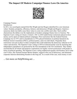 The Impact Of Modern Campaign Finance Laws On America
Campaign Finance
Introduction:
In 2011, two sociologists named Erik Olin Wright and Joel Rogers identified five core American
values: freedom, prosperity, efficiency, fairness, and democracy (Wright and Rogers). America s
numerous ideals inevitably cause these values to come into conflict each other. Such conflict
characterizes the debate over the implications of modern campaign finance laws in America. The
Supreme Court s ruling in Citizen s United v. FEC in 2010 undid former restrictions placed on how
money can be spent on federal political campaigns. Prior restrictions like the Federal Election
Campaign Act of 1971 and its amendments in 1974, placed limitations on political donations by
Political Action Committees (PACs), political parties, and even individuals. Originally these
restrictions were put in place to deter corruption that could undermine the democracy inherent in US
values and elections. The Supreme Court s ruling in 2010 revolutionized the scene by declaring that
independent expenditures are protected by the first amendment to the US Constitution. They further
asserted that for all intents and purposes corporations are legally viewed synonymous with people in
terms of political spending. The Supreme Court s ruling emphasized equality and freedom, but at what
cost? Critics, like Vermont Senator Bernie Sanders, suggest at the cost of democracy, and ultimately
corporate interests diminishing freedom in the long run. As a result of this case, more money is now
... Get more on HelpWriting.net ...
 