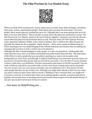 The Film Precious by Lee Daniels Essay
When you think of the word poverty or poor what comes to mind? Some think of hunger, minorities,
dirty areas, women, and homeless people. What about when you hear the term abuse ? For most
people, abuse means physical; getting beat up or hit. Although abuse can mean getting beat up or hit,
there is far more that follows. Abuse can take on many forms like physical, emotional or sexual. The
film Precious by Lee Daniels, based on the novel Push by Sapphire, encounters not only the obvious
sexual abuse but physical and emotional abuse as well. Precious starts off with Claireece Precious
Jones, played by Gabourey Sidibe, at her school in Harlem. She is called to the office because the
principal has found out she is pregnant...Again. Kicked ... Show more content on Helpwriting.net ...
These stereotypes are very disadvantaging to the African American race because they are putting out
messages that you have to look a certain way to be attractive.
Although this film is disadvantaging to many people, it is also very beneficial. I think people that
come from the lower class or an abusive household can really benefit from this film. The main point
of this film is to show people that you can achieve anything you want to do no matter what
background you come from, and although it might be hard because of economical/ personal issues you
are not less of a person than anyone and you can still be successful. I love the idea of success because
it doesn t really have a set definition. You don t necessarily need money to be/feel successful. You can
work at Subway and still be successful while a twelve time Oscar winning actor can be successful.
You sort of carve out your own success and make your own definition for it. This movie will also
teach people that they are not on their own. Although you might think nobody is there for you, when
you enter a room you don t know what everyone is thinking or how everyone feels; you might now
even know everyone. It is kind of like when you re putting together a puzzle, you put certain pieces
together and you get closer to finishing and you just need to keep trying to solve the puzzle because if
you give up you just wasted your money on a puzzle
... Get more on HelpWriting.net ...
 