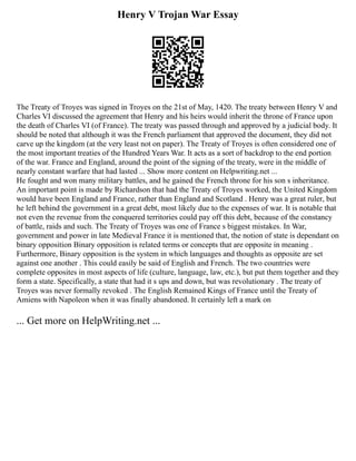 Henry V Trojan War Essay
The Treaty of Troyes was signed in Troyes on the 21st of May, 1420. The treaty between Henry V and
Charles VI discussed the agreement that Henry and his heirs would inherit the throne of France upon
the death of Charles VI (of France). The treaty was passed through and approved by a judicial body. It
should be noted that although it was the French parliament that approved the document, they did not
carve up the kingdom (at the very least not on paper). The Treaty of Troyes is often considered one of
the most important treaties of the Hundred Years War. It acts as a sort of backdrop to the end portion
of the war. France and England, around the point of the signing of the treaty, were in the middle of
nearly constant warfare that had lasted ... Show more content on Helpwriting.net ...
He fought and won many military battles, and he gained the French throne for his son s inheritance.
An important point is made by Richardson that had the Treaty of Troyes worked, the United Kingdom
would have been England and France, rather than England and Scotland . Henry was a great ruler, but
he left behind the government in a great debt, most likely due to the expenses of war. It is notable that
not even the revenue from the conquered territories could pay off this debt, because of the constancy
of battle, raids and such. The Treaty of Troyes was one of France s biggest mistakes. In War,
government and power in late Medieval France it is mentioned that, the notion of state is dependant on
binary opposition Binary opposition is related terms or concepts that are opposite in meaning .
Furthermore, Binary opposition is the system in which languages and thoughts as opposite are set
against one another . This could easily be said of English and French. The two countries were
complete opposites in most aspects of life (culture, language, law, etc.), but put them together and they
form a state. Specifically, a state that had it s ups and down, but was revolutionary . The treaty of
Troyes was never formally revoked . The English Remained Kings of France until the Treaty of
Amiens with Napoleon when it was finally abandoned. It certainly left a mark on
... Get more on HelpWriting.net ...
 