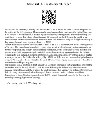 Standard Oil Trust Research Paper
The story of the monopoly of oil by the Standard Oil Trust is one of the more dramatic storylines in
the history of the U.S. economy. This monopoly on oil occurred at a time when the United States was
in the middle of a transformation from an agricultural society to the greatest industrial economy the
world has ever seen. The effects of the Standard Oil monopoly on the U.S., and the world, were
immeasurable, and the lessons that can be learned from this incredible story are as applicable today as
they were a hundred years ago (www.linfo.org, 2004).
John D. Rockefeller founded the Standard Oil Trust in 1870 in Cleveland Ohio, the oil refining mecca
of the time. The trust almost immediately began using a variety of cutthroat techniques to acquire or
destroy competitors and thereby consolidate the oil industry. Some techniques used by Standard Oil
were to temporarily undercut the prices of their competitors, creating secret deals with the railroad
companies to gain a cheaper shipping rate for its oil, and acquiring a majority of the pipelines needed
to transport the un refined oil to the refinery. By 1878 Rockefeller and his company had gained control
of nearly 90 percent of the oil refined in the United States. The company s dominance of oil, ... Show
more content on Helpwriting.net ...
The railroads hauled crude oil to the Standard Oil Company s refineries in Cleveland and shipped the
refined kerosene to the big cities like New York and Philadelphia. This arrangement meant that
Standard Oil could undercut the prices of the small refineries that were paying full price for shipping
their oil. Many of these small refineries argued that as common carriers railroads should not
discriminate in their shipping charges. Standards Oil s use of discounted was only the first step in
becoming a monopoly (www.crf usa.org,
... Get more on HelpWriting.net ...
 