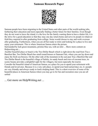 Samoan Research Paper
Samoan people have been migrating to the United States and other parts of the world seeking jobs,
furthering their education and most especially finding a better future for their families. Even though
they do not want to leave the island, it s the love for the family wanting them to have a better life, it is
the strive for a good education so that they may one day return home and serve its people in whatever
field they majored in after graduating from college. Some would choose to stay and work overseas
after graduating. Furthermore, when you are all but ready to retire and looking for a place to live and
enjoy your retirement. This is where American Samoa enters the picture.
Surrounded by lush green mountains, pristine blue sea, with an inlet ... Show more content on
Helpwriting.net ...
Another beautiful place or beach is the Two Dollar Beach which is right down the road from Tisa s
Barefoot Bar, Two Dollar Beach has small round houses or Samoan Fale, where you can lay down and
enjoy the fresh sea breezes. On the other side of the mountain in the east past Tisa s Barefoot Bar and
Two Dollar Beach is the beautiful village of Sailele, its sandy beach and rows of coconut trees, its
scenic beauty provides a delightful sight for the villagers, but most especially the tourist.
Consider the beautiful island of American Samoa, as a place for you to spend your retirement with
friends and loved ones. Because it is a very safe place, to spend your hard earned days on, it s people
are very friendly and always ready to lend a helping hand. This is a short overview of some of the
beautiful places in American Samoa where you may go to for fun and recreation once you are all
settled
... Get more on HelpWriting.net ...
 