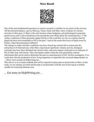 Mars Basalt
One of the most fundamental questions in science currently is whether we are alone in the universe.
All the terrestrial planets, such as Mercury, Venus, Earth, and Mars, show evidence of volcanic
activities in their past.1,2 Mars is the only location where budgetary and technological constraints
permit access and is also considered as having had the most likely planet for sustaining life.1 5 The
surface conditions of Mars presently appear hostile to life,6 and thus we rely on evidence that the
planet has been more hospitable to life in the past.7 such as the recent discovery of liquid water by
NASA s Mars Reconnaissance Orbiter.8
The change to colder and drier conditions may have forced any ancient life to retreat into the
subsurface.9,10 Alternatively, while Mars experienced significant volcanic activity, biological
remnants may have been absorbed into ancient rocks, and some organic molecules as an indicator of
life on Mars may still remain. Thus, the organic matter within the rock potentially contains
information that can be used to determine the past or extant presence of life. On this assumption, if we
could show that the production of new living organisms or organelles has occurred independently on
... Show more content on Helpwriting.net ...
This allows us to evaluate methods that will be required to detect past or present life on Mars. In this
study, we use analogs on Earth and develop a test procedure with the aim of arriving at a method
suitable for analyzing Martian crust
... Get more on HelpWriting.net ...
 