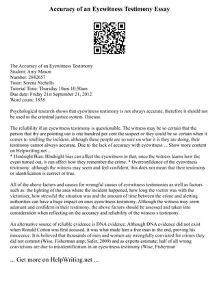 Accuracy of an Eyewitness Testimony Essay
The Accuracy of an Eyewitness Testimony
Student: Amy Mason
Number: 2842657
Tutor: Serena Nicholls
Tutorial Time: Thursday 10am 10:50am
Due date: Friday 21st September 21, 2012
Word count: 1858
Psychological research shows that eyewitness testimony is not always accurate, therefore it should not
be used in the criminal justice system. Discuss.
The reliability if an eyewitness testimony is questionable. The witness may be so certain that the
person that thy are pointing out is one hundred per cent the suspect or they could be so certain when it
comes to retelling the incident, although these people are so sure on what it is they are doing, their
testimony cannot always accurate. Due to the lack of accuracy with eyewitness ... Show more content
on Helpwriting.net ...
* Hindsight Bias: Hindsight bias can affect the eyewitness in that, once the witness learns how the
event turned out, it can affect how they remember the crime. * Overconfidence of the eyewitness
testimony: although the witness may seem and feel confident, this does not mean that their testimony
or identification is correct or true.
All of the above factors and causes for wrongful causes of eyewitness testimonies as well as factors
such as: the lighting of the area where the incident happened, how long the victim was with the
victimiser, how stressful the situation was and the amount of time between the crime and alerting
authorities can have a huge impact on ones eyewitness testimony. Although the witness may seem
adamant and confident in their testimony, the above factors should be assessed and taken into
consideration when reflecting on the accuracy and reliability of the witness s testimony.
An alternative source of reliable evidence is DNA evidence. Although DNA evidence did not exist
when Ronald Cotton was first accused, it was what made him a free man in the end, proving his
innocence. It is believed that thousands of men and women are wrongfully convicted for crimes they
did not commit (Wise, Fisherman amp; Safer, 2009) and as experts estimate; half of all wrong
convictions are due to misidentification in an eyewitness testimony (Wise, Fisherman
... Get more on HelpWriting.net ...
 