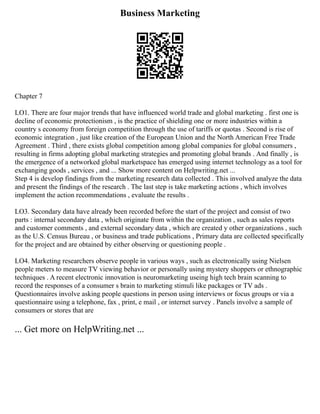 Business Marketing
Chapter 7
LO1. There are four major trends that have influenced world trade and global marketing . first one is
decline of economic protectionism , is the practice of shielding one or more industries within a
country s economy from foreign competition through the use of tariffs or quotas . Second is rise of
economic integration , just like creation of the European Union and the North American Free Trade
Agreement . Third , there exists global competition among global companies for global consumers ,
resulting in firms adopting global marketing strategies and promoting global brands . And finally , is
the emergence of a networked global marketspace has emerged using internet technology as a tool for
exchanging goods , services , and ... Show more content on Helpwriting.net ...
Step 4 is develop findings from the marketing research data collected . This involved analyze the data
and present the findings of the research . The last step is take marketing actions , which involves
implement the action recommendations , evaluate the results .
LO3. Secondary data have already been recorded before the start of the project and consist of two
parts : internal secondary data , which originate from within the organization , such as sales reports
and customer comments , and external secondary data , which are created y other organizations , such
as the U.S. Census Bureau , or business and trade publications , Primary data are collected specifically
for the project and are obtained by either observing or questioning people .
LO4. Marketing researchers observe people in various ways , such as electronically using Nielsen
people meters to measure TV viewing behavior or personally using mystery shoppers or ethnographic
techniques . A recent electronic innovation is neuromarketing useing high tech brain scanning to
record the responses of a consumer s brain to marketing stimuli like packages or TV ads .
Questionnaires involve asking people questions in person using interviews or focus groups or via a
questionnaire using a telephone, fax , print, e mail , or internet survey . Panels involve a sample of
consumers or stores that are
... Get more on HelpWriting.net ...
 