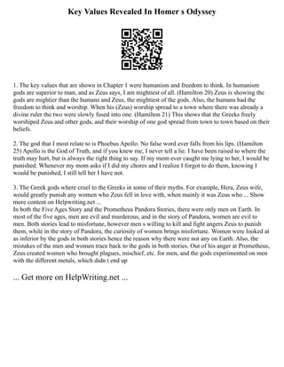 Key Values Revealed In Homer s Odyssey
1. The key values that are shown in Chapter 1 were humanism and freedom to think. In humanism
gods are superior to man, and as Zeus says, I am mightiest of all. (Hamilton 20) Zeus is showing the
gods are mightier than the humans and Zeus, the mightiest of the gods. Also, the humans had the
freedom to think and worship. When his (Zeus) worship spread to a town where there was already a
divine ruler the two were slowly fused into one. (Hamilton 21) This shows that the Greeks freely
worshiped Zeus and other gods, and their worship of one god spread from town to town based on their
beliefs.
2. The god that I most relate to is Phoebus Apollo. No false word ever falls from his lips. (Hamilton
25) Apollo is the God of Truth, and if you knew me, I never tell a lie. I have been raised to where the
truth may hurt, but is always the right thing to say. If my mom ever caught me lying to her, I would be
punished. Whenever my mom asks if I did my chores and I realize I forgot to do them, knowing I
would be punished, I still tell her I have not.
3. The Greek gods where cruel to the Greeks in some of their myths. For example, Hera, Zeus wife,
would greatly punish any women who Zeus fell in love with, when mainly it was Zeus who ... Show
more content on Helpwriting.net ...
In both the Five Ages Story and the Prometheus Pandora Stories, there were only men on Earth. In
most of the five ages, men are evil and murderous, and in the story of Pandora, women are evil to
men. Both stories lead to misfortune, however men s willing to kill and fight angers Zeus to punish
them, while in the story of Pandora, the curiosity of women brings misfortune. Women were looked at
as inferior by the gods in both stories hence the reason why there were not any on Earth. Also, the
mistakes of the men and women trace back to the gods in both stories. Out of his anger at Prometheus,
Zeus created women who brought plagues, mischief, etc. for men, and the gods experimented on men
with the different metals, which didn t end up
... Get more on HelpWriting.net ...
 