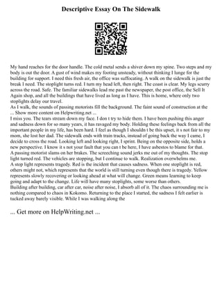 Descriptive Essay On The Sidewalk
My hand reaches for the door handle. The cold metal sends a shiver down my spine. Two steps and my
body is out the door. A gust of wind makes my footing unsteady, without thinking I lunge for the
building for support. I need this fresh air, the office was suffocating. A walk on the sidewalk is just the
break I need. The stoplight turns red. I turn my head left, then right. The coast is clear. My legs scurry
across the road. Safe. The familiar sidewalks lead me past the newspaper, the post office, the Sell It
Again shop, and all the buildings that have lived as long as I have. This is home, where only two
stoplights delay our travel.
As I walk, the sounds of passing motorists fill the background. The faint sound of construction at the
... Show more content on Helpwriting.net ...
I miss you. The tears stream down my face. I don t try to hide them. I have been pushing this anger
and sadness down for so many years, it has ravaged my body. Holding these feelings back from all the
important people in my life, has been hard. I feel as though I shouldn t be this upset, it s not fair to my
mom, she lost her dad. The sidewalk ends with train tracks, instead of going back the way I came, I
decide to cross the road. Looking left and looking right, I sprint. Being on the opposite side, holds a
new perspective. I know it s not your fault that you can t be here, I have asbestos to blame for that.
A passing motorist slams on her brakes. The screeching sound jerks me out of my thoughts. The stop
light turned red. The vehicles are stopping, but I continue to walk. Realization overwhelms me.
A stop light represents tragedy. Red is the incident that causes sadness. When one stoplight is red,
others might not, which represents that the world is still turning even though there is tragedy. Yellow
represents slowly recovering or looking ahead at what will change. Green means learning to keep
going and adapt to the change. Life will have many stoplights, some worse than others.
Building after building, car after car, noise after noise, I absorb all of it. The chaos surrounding me is
nothing compared to chaos in Kokomo. Returning to the place I started, the sadness I felt earlier is
tucked away barely visible. While I was walking along the
... Get more on HelpWriting.net ...
 