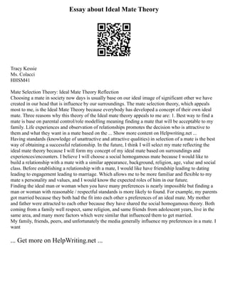 Essay about Ideal Mate Theory
Tracy Kessie
Ms. Colacci
HHSM41
Mate Selection Theory: Ideal Mate Theory Reflection
Choosing a mate in society now days is usually base on our ideal image of significant other we have
created in our head that is influence by our surroundings. The mate selection theory, which appeals
most to me, is the Ideal Mate Theory because everybody has developed a concept of their own ideal
mate. Three reasons why this theory of the Ideal mate theory appeals to me are: 1. Best way to find a
mate is base on parental control/role modelling meaning finding a mate that will be acceptable to my
family. Life experiences and observation of relationships promotes the decision who is attractive to
them and what they want in a mate based on the ... Show more content on Helpwriting.net ...
Having standards (knowledge of unattractive and attractive qualities) in selection of a mate is the best
way of obtaining a successful relationship. In the future, I think I will select my mate reflecting the
ideal mate theory because I will form my concept of my ideal mate based on surroundings and
experiences/encounters. I believe I will choose a social homogamous mate because I would like to
build a relationship with a mate with a similar appearance, background, religion, age, value and social
class. Before establishing a relationship with a mate, I would like have friendship leading to dating
leading to engagement leading to marriage. Which allows me to be more familiar and flexible to my
mate s personality and values, and I would know the expected roles of him in our future.
Finding the ideal man or woman when you have many preferences is nearly impossible but finding a
man or woman with reasonable / respectful standards is more likely to found. For example, my parents
got married because they both had the fit into each other s preferences of an ideal mate. My mother
and father were attracted to each other because they have shared the social homogamous theory. Both
coming from a family well respect, same religion, and same friends from adolescent years, live in the
same area, and many more factors which were similar that influenced them to get married.
My family, friends, peers, and unfortunately the media generally influence my preferences in a mate. I
want
... Get more on HelpWriting.net ...
 