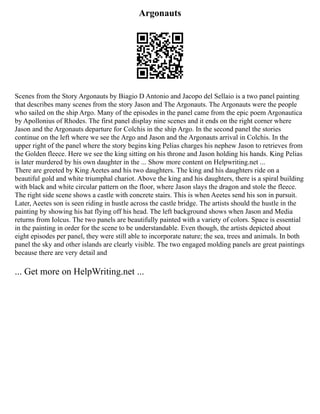 Argonauts
Scenes from the Story Argonauts by Biagio D Antonio and Jacopo del Sellaio is a two panel painting
that describes many scenes from the story Jason and The Argonauts. The Argonauts were the people
who sailed on the ship Argo. Many of the episodes in the panel came from the epic poem Argonautica
by Apollonius of Rhodes. The first panel display nine scenes and it ends on the right corner where
Jason and the Argonauts departure for Colchis in the ship Argo. In the second panel the stories
continue on the left where we see the Argo and Jason and the Argonauts arrival in Colchis. In the
upper right of the panel where the story begins king Pelias charges his nephew Jason to retrieves from
the Golden fleece. Here we see the king sitting on his throne and Jason holding his hands. King Pelias
is later murdered by his own daughter in the ... Show more content on Helpwriting.net ...
There are greeted by King Aeetes and his two daughters. The king and his daughters ride on a
beautiful gold and white triumphal chariot. Above the king and his daughters, there is a spiral building
with black and white circular pattern on the floor, where Jason slays the dragon and stole the fleece.
The right side scene shows a castle with concrete stairs. This is when Aeetes send his son in pursuit.
Later, Aeetes son is seen riding in hustle across the castle bridge. The artists should the hustle in the
painting by showing his hat flying off his head. The left background shows when Jason and Media
returns from Iolcus. The two panels are beautifully painted with a variety of colors. Space is essential
in the painting in order for the scene to be understandable. Even though, the artists depicted about
eight episodes per panel, they were still able to incorporate nature; the sea, trees and animals. In both
panel the sky and other islands are clearly visible. The two engaged molding panels are great paintings
because there are very detail and
... Get more on HelpWriting.net ...
 