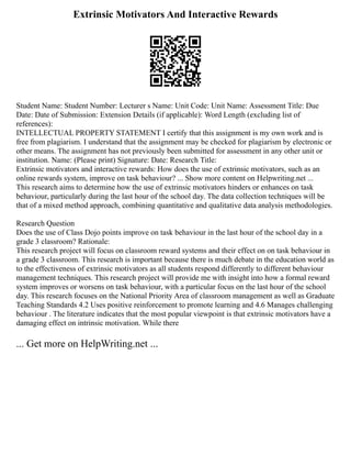 Extrinsic Motivators And Interactive Rewards
Student Name: Student Number: Lecturer s Name: Unit Code: Unit Name: Assessment Title: Due
Date: Date of Submission: Extension Details (if applicable): Word Length (excluding list of
references):
INTELLECTUAL PROPERTY STATEMENT I certify that this assignment is my own work and is
free from plagiarism. I understand that the assignment may be checked for plagiarism by electronic or
other means. The assignment has not previously been submitted for assessment in any other unit or
institution. Name: (Please print) Signature: Date: Research Title:
Extrinsic motivators and interactive rewards: How does the use of extrinsic motivators, such as an
online rewards system, improve on task behaviour? ... Show more content on Helpwriting.net ...
This research aims to determine how the use of extrinsic motivators hinders or enhances on task
behaviour, particularly during the last hour of the school day. The data collection techniques will be
that of a mixed method approach, combining quantitative and qualitative data analysis methodologies.
Research Question
Does the use of Class Dojo points improve on task behaviour in the last hour of the school day in a
grade 3 classroom? Rationale:
This research project will focus on classroom reward systems and their effect on on task behaviour in
a grade 3 classroom. This research is important because there is much debate in the education world as
to the effectiveness of extrinsic motivators as all students respond differently to different behaviour
management techniques. This research project will provide me with insight into how a formal reward
system improves or worsens on task behaviour, with a particular focus on the last hour of the school
day. This research focuses on the National Priority Area of classroom management as well as Graduate
Teaching Standards 4.2 Uses positive reinforcement to promote learning and 4.6 Manages challenging
behaviour . The literature indicates that the most popular viewpoint is that extrinsic motivators have a
damaging effect on intrinsic motivation. While there
... Get more on HelpWriting.net ...
 