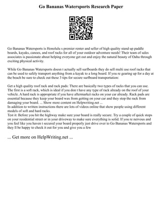 Go Bananas Watersports Research Paper
Go Bananas Watersports is Honolulu s premier renter and seller of high quality stand up paddle
boards, kayaks, canoes, and roof racks for all of your outdoor adventure needs! Their team of sales
associates is passionate about helping everyone get out and enjoy the natural beauty of Oahu through
exciting physical activity.
While Go Bananas Watersports doesn t actually sell surfboards they do sell multi use roof racks that
can be used to safely transport anything from a kayak to a long board. If you re gearing up for a day at
the beach be sure to check out these 3 tips for secure surfboard transportation:
Get a high quality roof rack and rack pads: There are basically two types of racks that you can use.
The first is a soft rack, which is ideal if you don t have any type of rack already on the roof of your
vehicle. A hard rack is appropriate if you have aftermarket racks on your car already. Rack pads are
essential because they keep your board wax from getting on your car and they stop the rack from
damaging your board. ... Show more content on Helpwriting.net ...
In addition to written instructions there are lots of videos online that show people using different
models of soft and hard racks.
Test it: Before you hit the highway make sure your board is really secure. Try a couple of quick stops
on your residential street or in your driveway to make sure everything is solid. If you re nervous and
you feel like you haven t secured your board properly just drive over to Go Bananas Watersports and
they ll be happy to check it out for you and give you a few
... Get more on HelpWriting.net ...
 