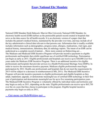 Essay National Ehr Mandate
National EHR Mandate Heidi Babcock–Marvin Ohio University National EHR Mandate An
electronic health record (EHR) defines as the permissible patient record created in hospitals that
serve as the data source for all health records. It is an electronic version of a paper chart that
includes the patient's medical history, maintained by the provider over time, and may include all of
the key administrative clinical data relevant to that persons care. Information that is readily available
includes information such as demographics, progress notes, allergies, medications, vital signs, past
medical history, immunizations, laboratory data, & radiology reports. The intent of an EHR can be
understood as a complete record of patient ... Show more content on Helpwriting.net ...
The Medicare and Medicaid EHR Incentive Program will provide incentive payments to eligible
professionals and hospitals that exhibit significant use of certified EHR technology. Participation
can begin as early as 2011. Eligible professionals and hospitals can receive up to $44,000 over five
years under the Medicare EHR Incentive Program. There is an additional incentive for eligible
professionals and hospitals that provide services in a Health Professional Shortage Area (HSPA). In
order to receive the maximum incentive payment, Medicare eligible professionals must begin
participation by 2012. Health care professionals and hospitals that do not meet the requirements by
2015 will be subject to a decrease in reimbursement (CMS, 2011). The Medicaid EHR Incentive
Program will provide incentive payments to eligible professionals and eligible hospitals as they
adopt, implement, upgrade, or demonstrate meaningful use of certified EHR technology in their first
year of participation and demonstrate meaningful use for up to five remaining participation years.
The Medicaid EHR Incentive Program is voluntarily offered by individual states and territories and
may begin as early as 2011, depending on the state. Eligible professionals can receive up to $63,750
over the six years that they choose to participate in the program. Eligible hospital incentive
payments may begin as early as 2011,
... Get more on HelpWriting.net ...
 
