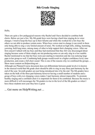 8th Grade Singing
Hello,
There are quite a few pedagogical reasons why Rachel and I have decided to combine both
choirs. Below are just a few. My 8th grade boys were having a hard time singing do to voice
changes. I tried to keep the boys up in their falsetto and while this worked for a few boys the
others we not able to produce certain notes. When boys voices start to change it can result in them
only being able to sing a very limited amount of notes. We worked on high trills, sliding, humming,
yawning, held long tones, among many of other to help support their changing voices. After our
first concert I talked with my boys and they had mentioned that they felt very discouraged about
singing because some of them simply are not producing notes or can only sing in a low rumble.
Rachel mentioned to me that her boys were just starting to transition and she was noticing large
gaps in her group as well. Combining both groups would result in a higher confidence level, tone
production, and create a full choir sound. This is one of the reasons why we combined the groups. ...
Show more content on Helpwriting.net ...
Although our Planned Course document does not differentiate between grade levels it is known
in the musical world that 8th grade choir should be able to sing in easy three part harmony by the
end of the year. Seventh graders are just being introduced into it by the end. The 8th graders have
taken on the bulk of the three part harmony however having a small number of students and a
group of boys with ever changing voices makes 3 part harmony almost impossible. To promote
healthy singing and a confident choir it is important for them to be combined. Because the music is
more difficult it will encourages the 7th graders to rise to the level of the 8th graders so when I
have these students next year they have a great
... Get more on HelpWriting.net ...
 