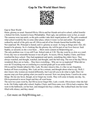 Gap In The World Short Story
Gap in Their World
Hmm, gloomy as usual. Sneered Olivia. Olivia and her friends arrived to school, called Jennifer
s School for Girls, located in lousy Philadelphia. Their ugly, tan uniforms were so hot, as usual.
The cameras were top notch, so the girls couldn t take their stupid jackets off. The girls wondered
what school would be like in some other place, where it wasn t so hot and unfair. The principal
walked by and all of the girls ran off. Olivia and all of her friends feared that horrible lady.
Not surprised. Ms. Principal is feared, and it s gloomy as usual. As long as things aren t fair, itЕ›
bound to be gloomy. So it s looking like the gloomy sky will be part of our lives forever. Said
Sophia, as sarcastic as she s ever been. ... Show more content on Helpwriting.net ...
The only problem was: it was still 9 am. School ends at 3:30. The day went by as slow as a snail.
Every day was so miserable because it was all girls. At recess, Olivia, Sophia, Claire, and Elora
watched the boys school. They had equipment and sports, something they didn t have. They
always watched, and thought, watched, and thought, until the bell rang. The rest of the day Olivia
wondered, Boys are so lucky... They have everything... Why are we so neglected? What did we
ever do? Everything was so confusing to a second grade girl in an unfair world.
Olivia and her friends talked to Mrs. Lark, We don t deserve this, it s like we are forgotten,
broken off from everything. Mrs. Lark sat for a minute, and thought about what to say, Well, I
don t know why women are treated differently, but I can tell you to do what is right. Don t let
anyone stop you from getting what you need to succeed. Now run along home, I need to do some
things. Do me one favor, though, never forget my words. They will come in handy one day. So,
Olivia promised to never forget and they all went home.
The next two years went by, but Olivia never forgot Mrs. Lark s words. Olivia knew what she had
to do. On Friday night after school, Sophia, Claire, and Elora came over. Olivia had a surprise. She
went in the bathroom, cut her hair, and changed into boy s clothes. She walked back into her room
filled with silence, and they stared
... Get more on HelpWriting.net ...
 