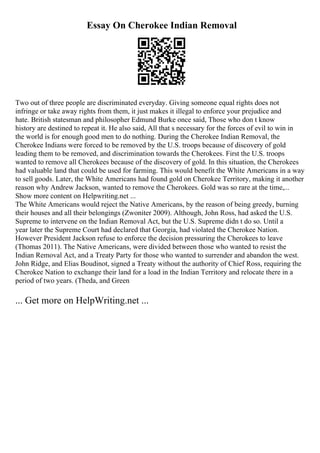 Essay On Cherokee Indian Removal
Two out of three people are discriminated everyday. Giving someone equal rights does not
infringe or take away rights from them, it just makes it illegal to enforce your prejudice and
hate. British statesman and philosopher Edmund Burke once said, Those who don t know
history are destined to repeat it. He also said, All that s necessary for the forces of evil to win in
the world is for enough good men to do nothing. During the Cherokee Indian Removal, the
Cherokee Indians were forced to be removed by the U.S. troops because of discovery of gold
leading them to be removed, and discrimination towards the Cherokees. First the U.S. troops
wanted to remove all Cherokees because of the discovery of gold. In this situation, the Cherokees
had valuable land that could be used for farming. This would benefit the White Americans in a way
to sell goods. Later, the White Americans had found gold on Cherokee Territory, making it another
reason why Andrew Jackson, wanted to remove the Cherokees. Gold was so rare at the time,...
Show more content on Helpwriting.net ...
The White Americans would reject the Native Americans, by the reason of being greedy, burning
their houses and all their belongings (Zwoniter 2009). Although, John Ross, had asked the U.S.
Supreme to intervene on the Indian Removal Act, but the U.S. Supreme didn t do so. Until a
year later the Supreme Court had declared that Georgia, had violated the Cherokee Nation.
However President Jackson refuse to enforce the decision pressuring the Cherokees to leave
(Thomas 2011). The Native Americans, were divided between those who wanted to resist the
Indian Removal Act, and a Treaty Party for those who wanted to surrender and abandon the west.
John Ridge, and Elias Boudinot, signed a Treaty without the authority of Chief Ross, requiring the
Cherokee Nation to exchange their land for a load in the Indian Territory and relocate there in a
period of two years. (Theda, and Green
... Get more on HelpWriting.net ...
 